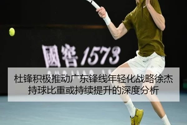 杜锋积极推动广东锋线年轻化战略徐杰持球比重或持续提升的深度分析